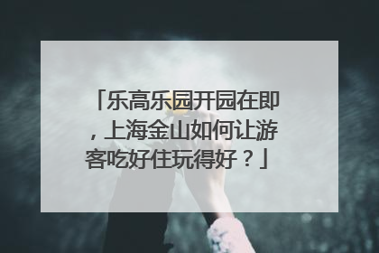乐高乐园开园在即，上海金山如何让游客吃好住玩得好？